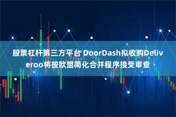 股票杠杆第三方平台 DoorDash拟收购Deliveroo将按欧盟简化合并程序接受审查