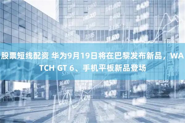 股票短线配资 华为9月19日将在巴黎发布新品，WATCH GT 6、手机平板新品登场