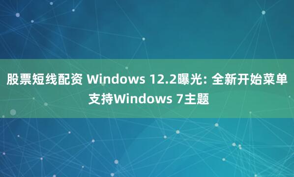 股票短线配资 Windows 12.2曝光: 全新开始菜单 支持Windows 7主题