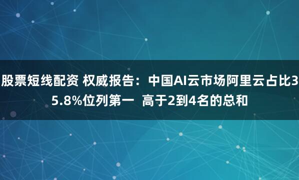 股票短线配资 权威报告：中国AI云市场阿里云占比35.8%位列第一  高于2到4名的总和