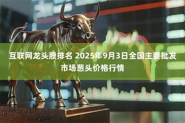 互联网龙头股排名 2025年9月3日全国主要批发市场葱头价格行情