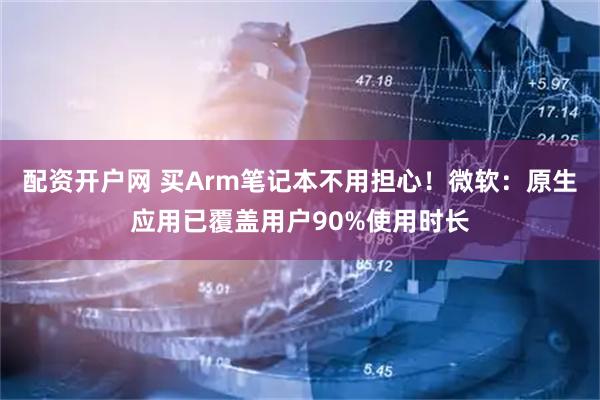 配资开户网 买Arm笔记本不用担心!微软:原生应用已覆盖用户90%使用时长