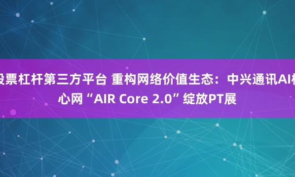 股票杠杆第三方平台 重构网络价值生态：中兴通讯AI核心网“AIR Core 2.0”绽放PT展