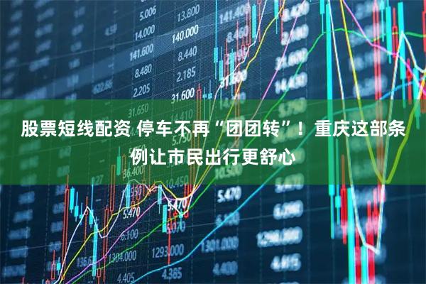 股票短线配资 停车不再“团团转”！重庆这部条例让市民出行更舒心