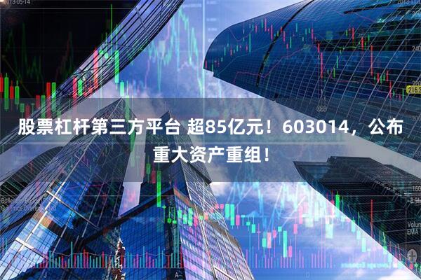 股票杠杆第三方平台 超85亿元！603014，公布重大资产重组！