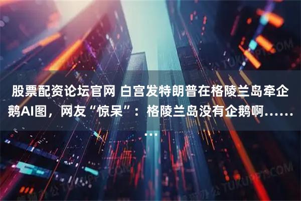 股票配资论坛官网 白宫发特朗普在格陵兰岛牵企鹅AI图，网友“惊呆”：格陵兰岛没有企鹅啊……