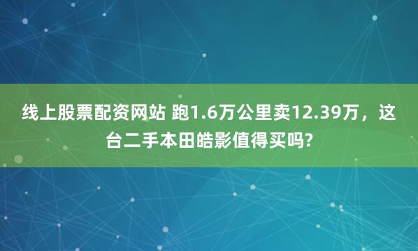 线上股票配资网站 跑1.6万公里卖12.39万，这台二手本田皓影值得买吗?