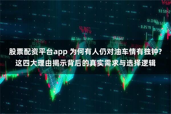 股票配资平台app 为何有人仍对油车情有独钟?这四大理由揭示背后的真实需求与选择逻辑