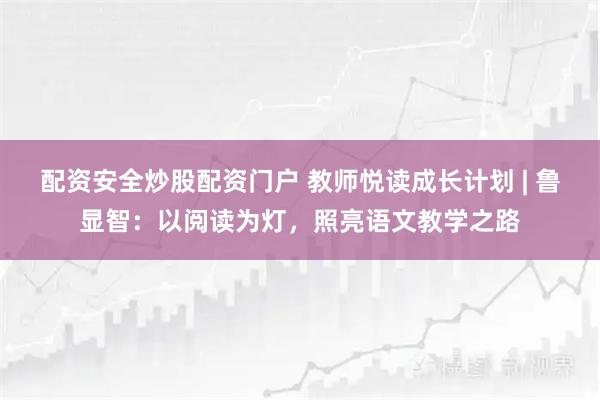 配资安全炒股配资门户 教师悦读成长计划 | 鲁显智：以阅读为灯，照亮语文教学之路