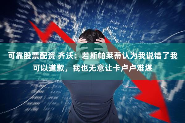 可靠股票配资 齐沃:若斯帕莱蒂认为我说错了我可以道歉,我也无意让卡卢卢难堪