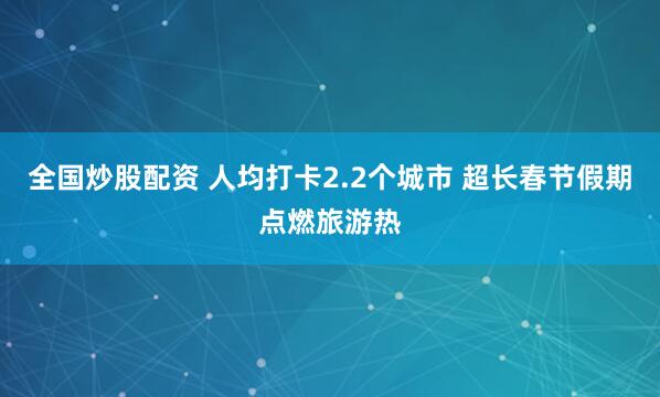 全国炒股配资 人均打卡2.2个城市 超长春节假期点燃旅游热