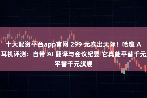 十大配资平台app官网 299 元卷出天际！哈趣 Ace1 耳机评测：自带 AI 翻译与会议纪要 它真能平替千元旗舰