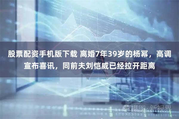 股票配资手机版下载 离婚7年39岁的杨幂,高调宣布喜讯,同前夫刘恺威已经拉开距离