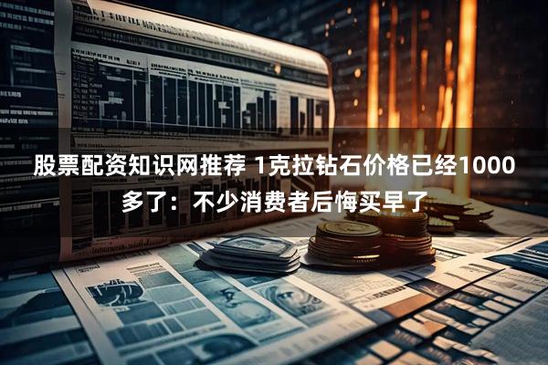 股票配资知识网推荐 1克拉钻石价格已经1000多了：不少消费者后悔买早了
