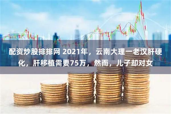 配资炒股排排网 2021年,云南大理一老汉肝硬化,肝移植需要75万,然而,儿子却对女