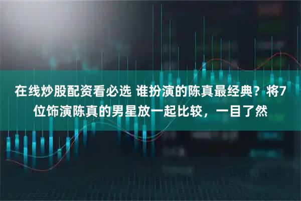 在线炒股配资看必选 谁扮演的陈真最经典？将7位饰演陈真的男星放一起比较，一目了然