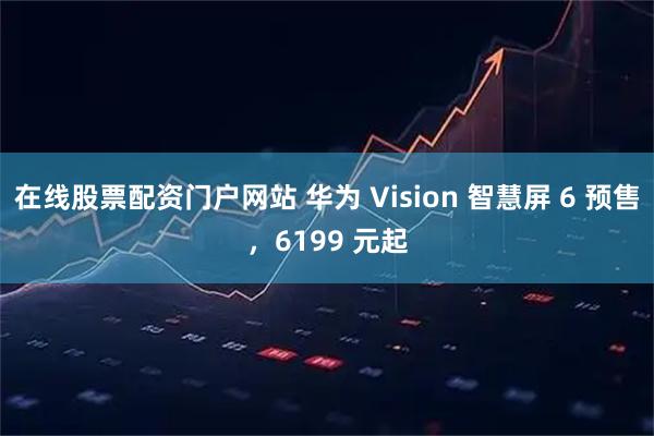 在线股票配资门户网站 华为 Vision 智慧屏 6 预售，6199 元起