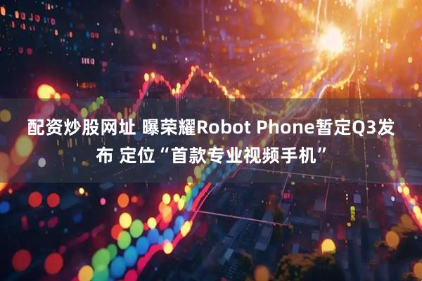 配资炒股网址 曝荣耀Robot Phone暂定Q3发布 定位“首款专业视频手机”
