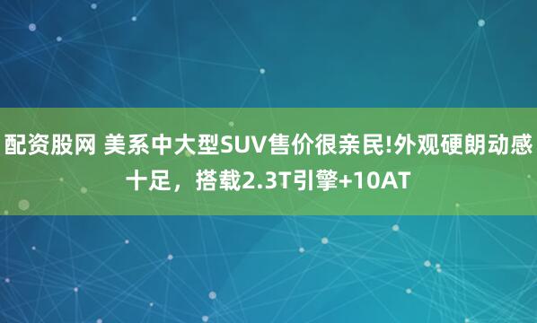 配资股网 美系中大型SUV售价很亲民!外观硬朗动感十足，搭载2.3T引擎+10AT