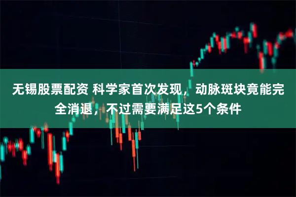无锡股票配资 科学家首次发现，动脉斑块竟能完全消退，不过需要满足这5个条件