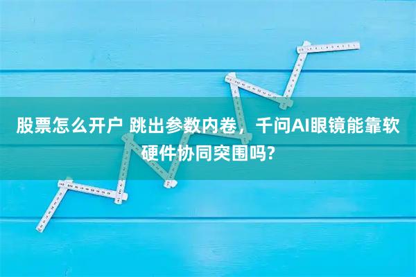 股票怎么开户 跳出参数内卷，千问AI眼镜能靠软硬件协同突围吗?