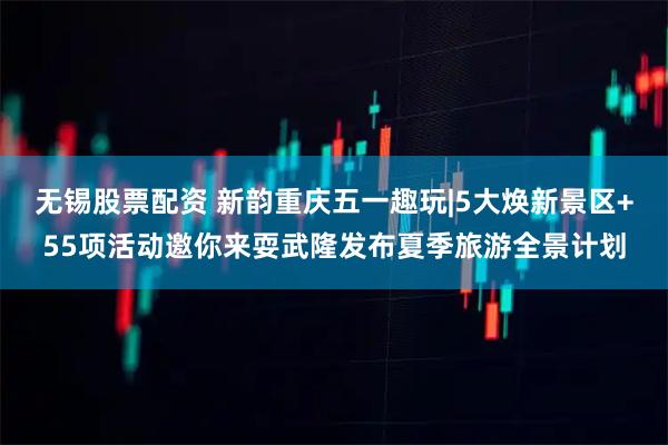 无锡股票配资 新韵重庆五一趣玩|5大焕新景区+55项活动邀你来耍武隆发布夏季旅游全景计划