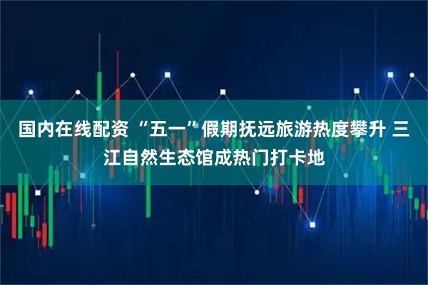 国内在线配资 “五一”假期抚远旅游热度攀升 三江自然生态馆成热门打卡地